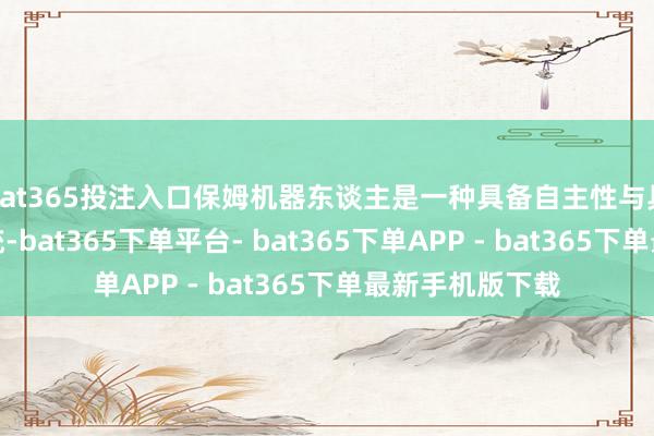 bat365投注入口保姆机器东谈主是一种具备自主性与具身性的智能系统-bat365下单平台- bat365下单APP - bat365下单最新手机版下载