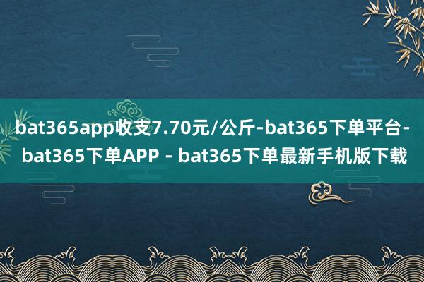 bat365app收支7.70元/公斤-bat365下单平台- bat365下单APP - bat365下单最新手机版下载