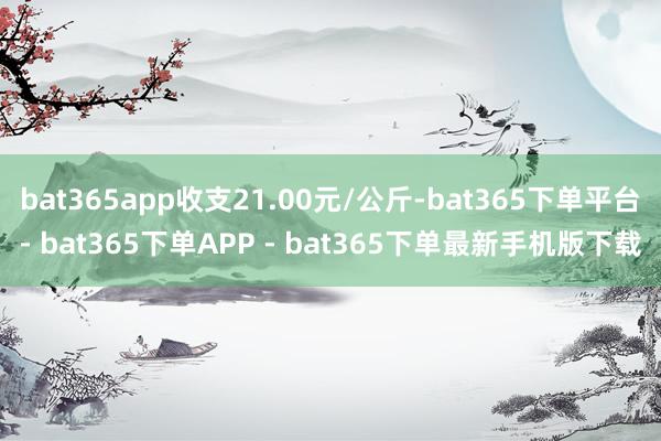 bat365app收支21.00元/公斤-bat365下单平台- bat365下单APP - bat365下单最新手机版下载