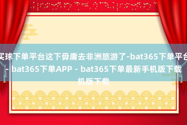 买球下单平台这下毋庸去非洲旅游了-bat365下单平台- bat365下单APP - bat365下单最新手机版下载
