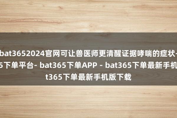 bat3652024官网可让兽医师更清醒证据哮喘的症状-bat365下单平台- bat365下单APP - bat365下单最新手机版下载