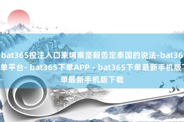 bat365投注入口柬埔寨坚毅否定泰国的说法-bat365下单平台- bat365下单APP - bat365下单最新手机版下载