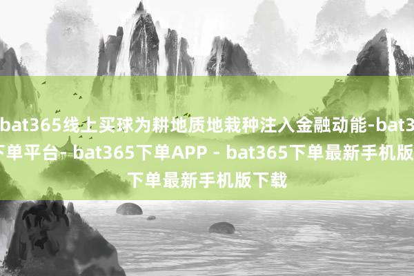 bat365线上买球为耕地质地栽种注入金融动能-bat365下单平台- bat365下单APP - bat365下单最新手机版下载