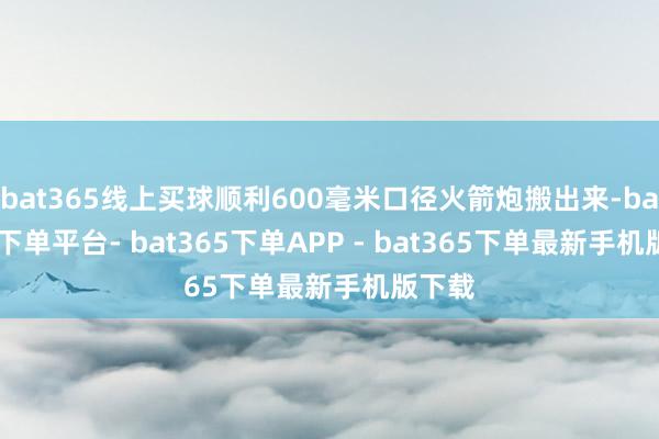 bat365线上买球顺利600毫米口径火箭炮搬出来-bat365下单平台- bat365下单APP - bat365下单最新手机版下载