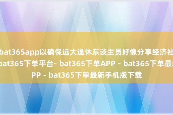 bat365app以确保远大退休东谈主员好像分享经济社会发展舍弃-bat365下单平台- bat365下单APP - bat365下单最新手机版下载