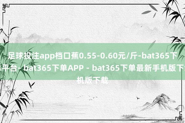 足球投注app档口蕉0.55-0.60元/斤-bat365下单平台- bat365下单APP - bat365下单最新手机版下载