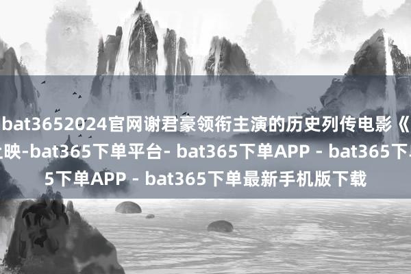 bat3652024官网谢君豪领衔主演的历史列传电影《坪石先生》崇敬上映-bat365下单平台- bat365下单APP - bat365下单最新手机版下载