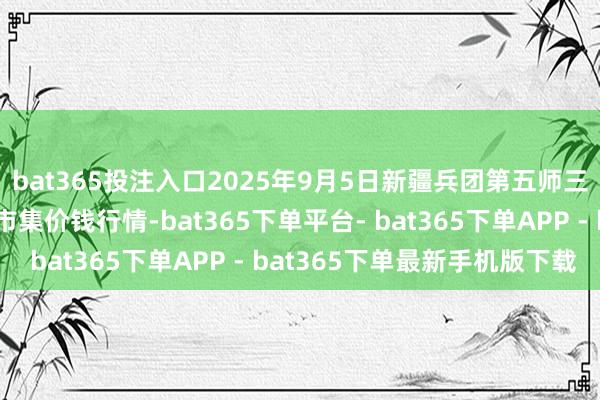 bat365投注入口2025年9月5日新疆兵团第五师三和农副产物概述批发市集价钱行情-bat365下单平台- bat365下单APP - bat365下单最新手机版下载