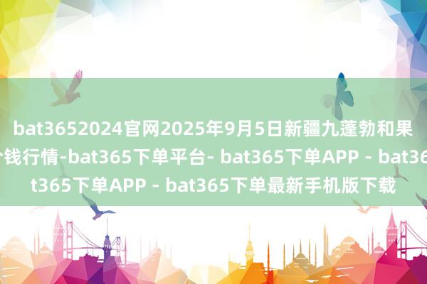 bat3652024官网2025年9月5日新疆九蓬勃和果品筹备解决有限公司价钱行情-bat365下单平台- bat365下单APP - bat365下单最新手机版下载