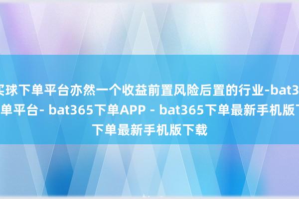 买球下单平台亦然一个收益前置风险后置的行业-bat365下单平台- bat365下单APP - bat365下单最新手机版下载
