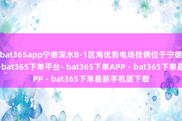 bat365app宁德深水B-1区海优势电场技俩位于宁德霞浦东侧海域-bat365下单平台- bat365下单APP - bat365下单最新手机版下载