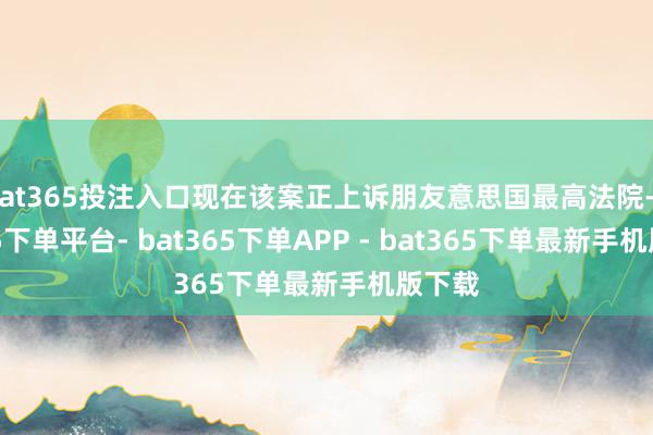 bat365投注入口现在该案正上诉朋友意思国最高法院-bat365下单平台- bat365下单APP - bat365下单最新手机版下载