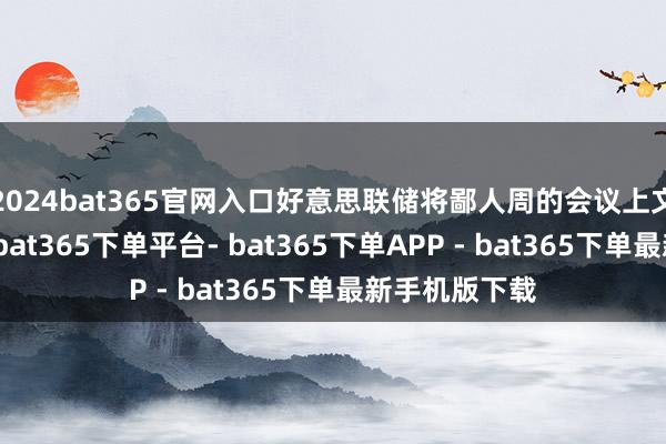 2024bat365官网入口好意思联储将鄙人周的会议上文书首轮降息-bat365下单平台- bat365下单APP - bat365下单最新手机版下载