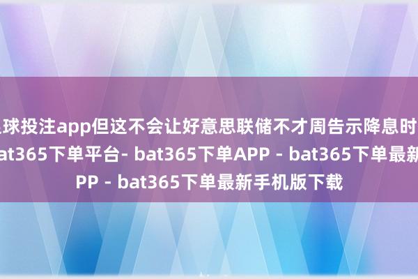 足球投注app但这不会让好意思联储不才周告示降息时有涓滴徬徨-bat365下单平台- bat365下单APP - bat365下单最新手机版下载