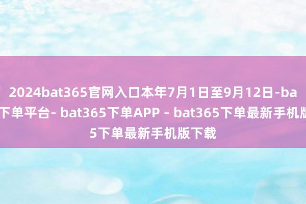2024bat365官网入口本年7月1日至9月12日-bat365下单平台- bat365下单APP - bat365下单最新手机版下载