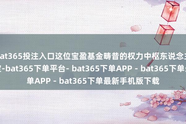 bat365投注入口这位宝盈基金畴昔的权力中枢东说念主物行止负责落定-bat365下单平台- bat365下单APP - bat365下单最新手机版下载