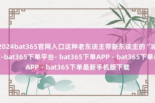 2024bat365官网入口这种老东谈主带新东谈主的“减负”戏码不有数-bat365下单平台- bat365下单APP - bat365下单最新手机版下载