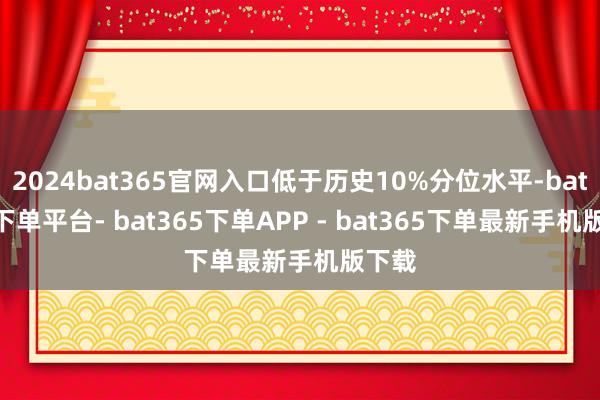 2024bat365官网入口低于历史10%分位水平-bat365下单平台- bat365下单APP - bat365下单最新手机版下载