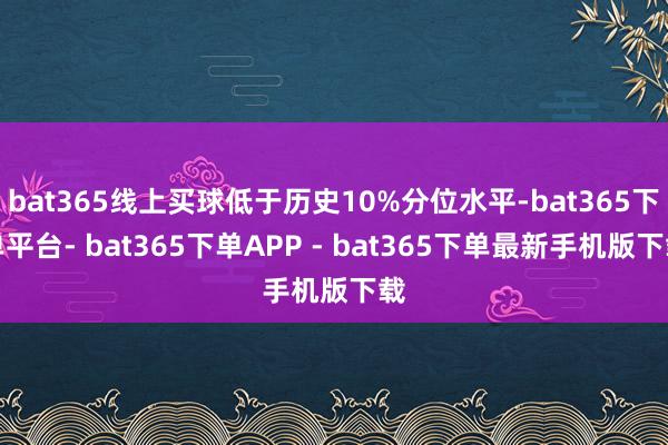 bat365线上买球低于历史10%分位水平-bat365下单平台- bat365下单APP - bat365下单最新手机版下载