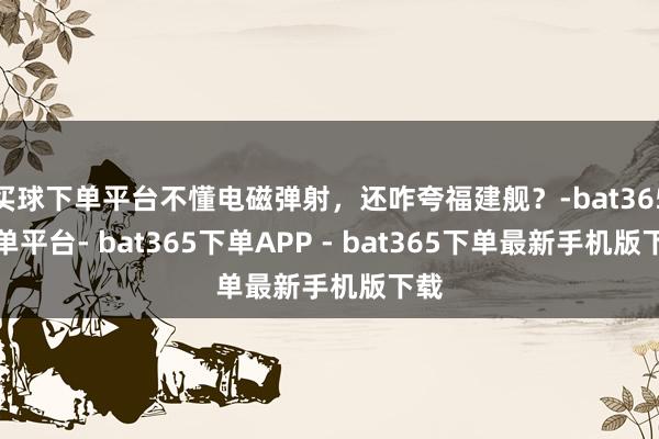 买球下单平台不懂电磁弹射，还咋夸福建舰？-bat365下单平台- bat365下单APP - bat365下单最新手机版下载