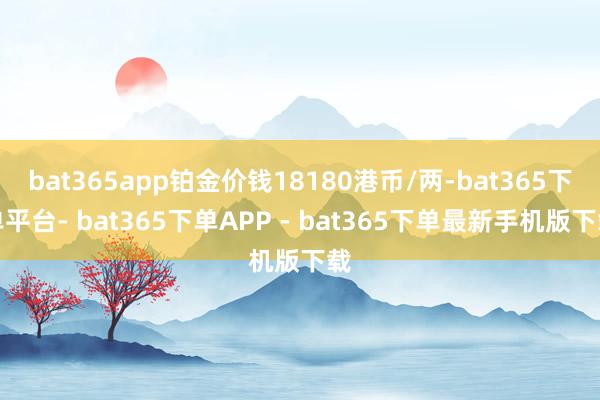bat365app铂金价钱18180港币/两-bat365下单平台- bat365下单APP - bat365下单最新手机版下载