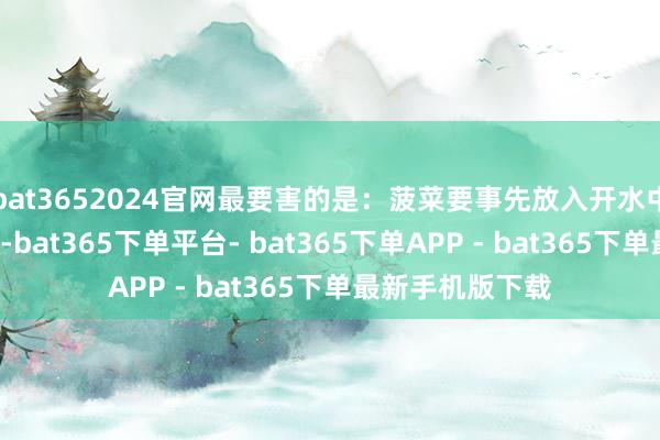 bat3652024官网最要害的是：菠菜要事先放入开水中焯水至少1分钟-bat365下单平台- bat365下单APP - bat365下单最新手机版下载