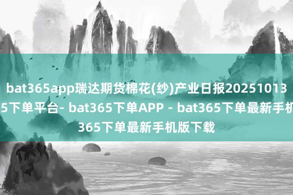 bat365app瑞达期货棉花(纱)产业日报20251013-bat365下单平台- bat365下单APP - bat365下单最新手机版下载
