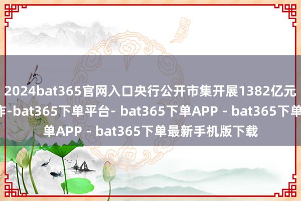 2024bat365官网入口央行公开市集开展1382亿元7天期逆回购操作-bat365下单平台- bat365下单APP - bat365下单最新手机版下载