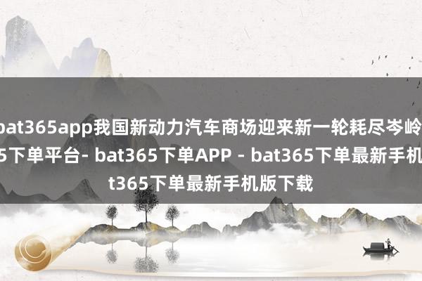 bat365app我国新动力汽车商场迎来新一轮耗尽岑岭-bat365下单平台- bat365下单APP - bat365下单最新手机版下载