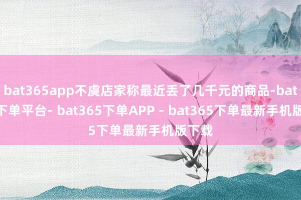 bat365app不虞店家称最近丢了几千元的商品-bat365下单平台- bat365下单APP - bat365下单最新手机版下载