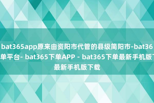 bat365app原来由资阳市代管的县级简阳市-bat365下单平台- bat365下单APP - bat365下单最新手机版下载