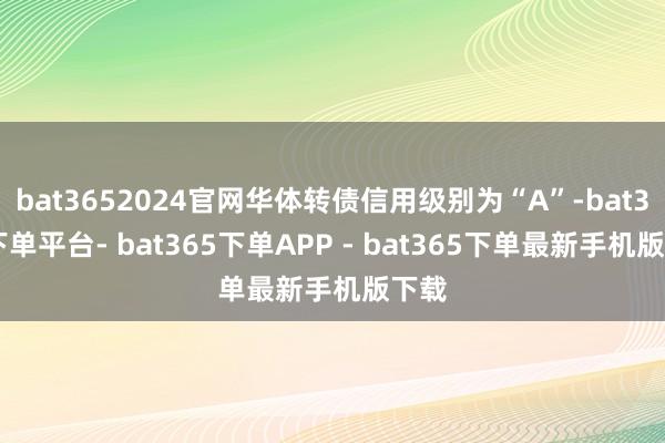 bat3652024官网华体转债信用级别为“A”-bat365下单平台- bat365下单APP - bat365下单最新手机版下载