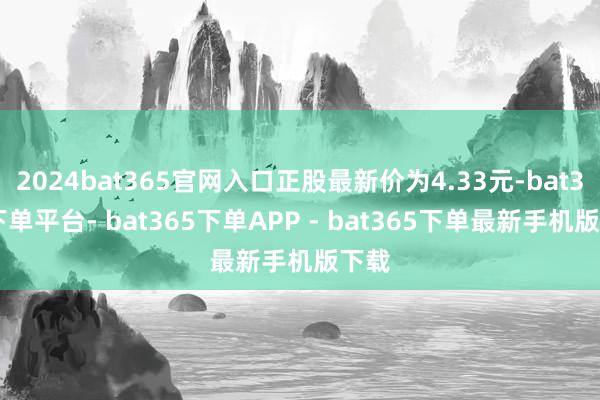 2024bat365官网入口正股最新价为4.33元-bat365下单平台- bat365下单APP - bat365下单最新手机版下载