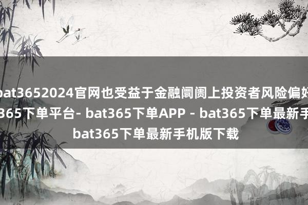 bat3652024官网也受益于金融阛阓上投资者风险偏好擢升-bat365下单平台- bat365下单APP - bat365下单最新手机版下载