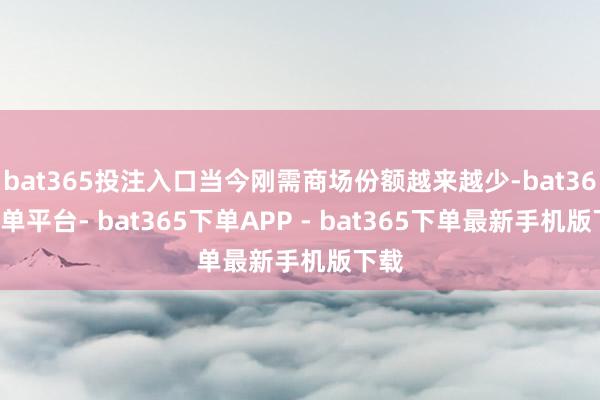 bat365投注入口当今刚需商场份额越来越少-bat365下单平台- bat365下单APP - bat365下单最新手机版下载