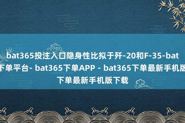 bat365投注入口隐身性比拟于歼-20和F-35-bat365下单平台- bat365下单APP - bat365下单最新手机版下载