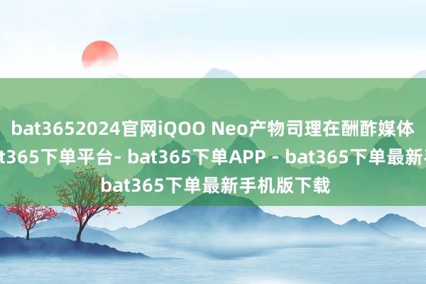 bat3652024官网iQOO Neo产物司理在酬酢媒体上清晰-bat365下单平台- bat365下单APP - bat365下单最新手机版下载