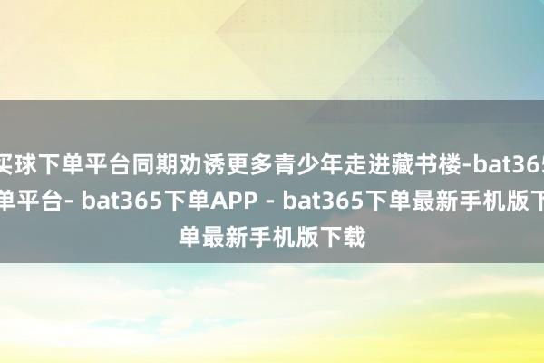 买球下单平台同期劝诱更多青少年走进藏书楼-bat365下单平台- bat365下单APP - bat365下单最新手机版下载