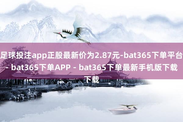 足球投注app正股最新价为2.87元-bat365下单平台- bat365下单APP - bat365下单最新手机版下载
