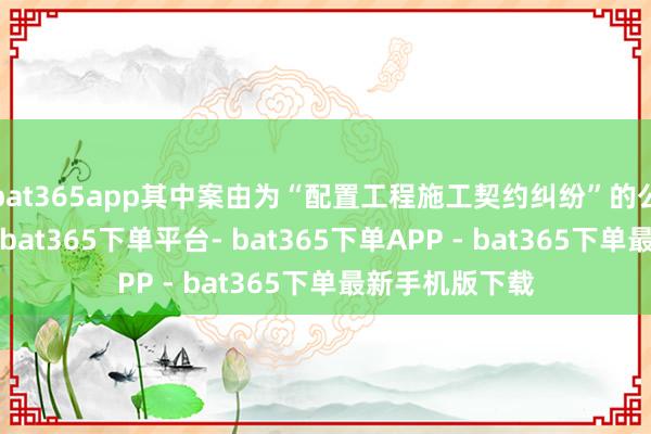 bat365app其中案由为“配置工程施工契约纠纷”的公告以7则居首-bat365下单平台- bat365下单APP - bat365下单最新手机版下载