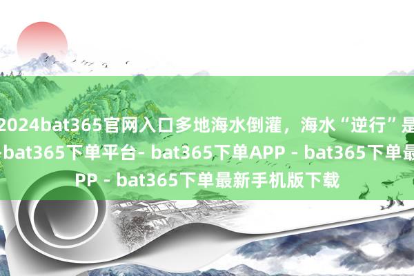 2024bat365官网入口多地海水倒灌，海水“逆行”是为何？丨图解-bat365下单平台- bat365下单APP - bat365下单最新手机版下载