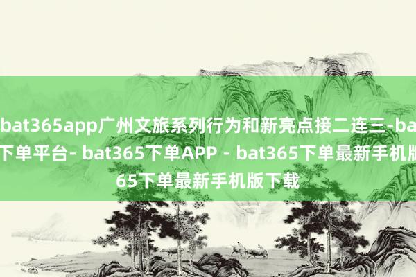 bat365app广州文旅系列行为和新亮点接二连三-bat365下单平台- bat365下单APP - bat365下单最新手机版下载