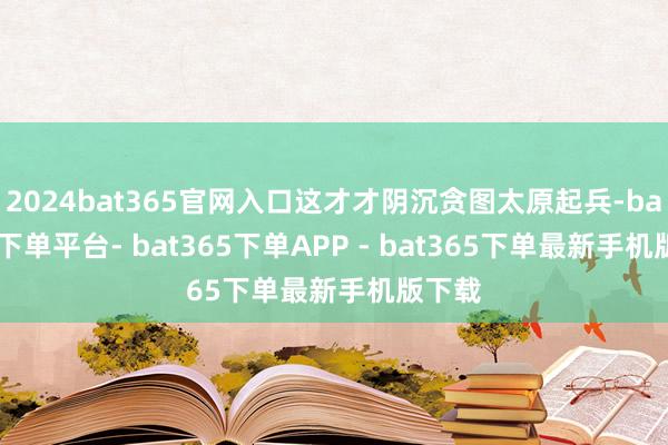 2024bat365官网入口这才才阴沉贪图太原起兵-bat365下单平台- bat365下单APP - bat365下单最新手机版下载