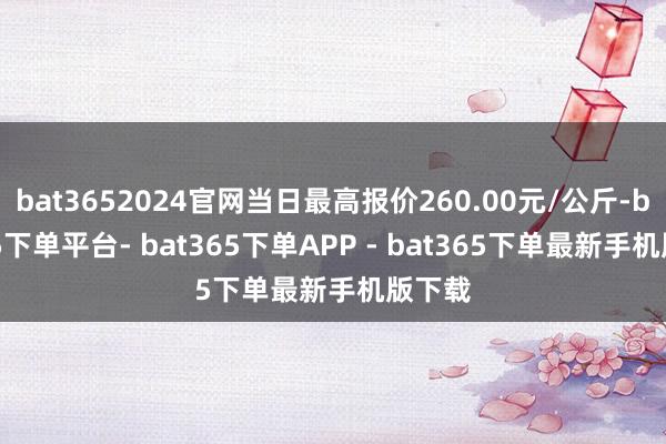bat3652024官网当日最高报价260.00元/公斤-bat365下单平台- bat365下单APP - bat365下单最新手机版下载