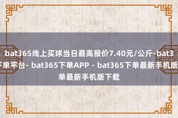 bat365线上买球当日最高报价7.40元/公斤-bat365下单平台- bat365下单APP - bat365下单最新手机版下载