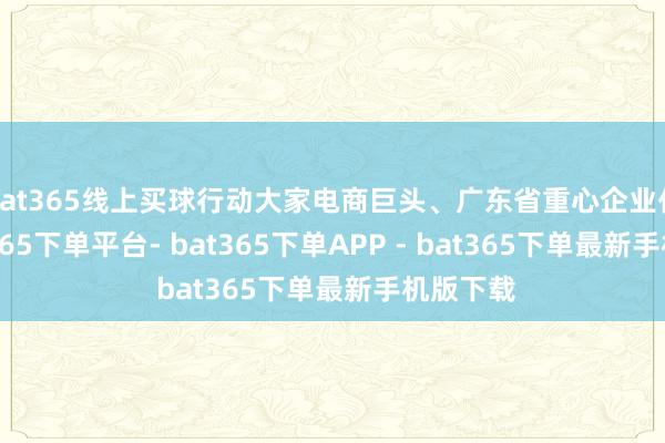 bat365线上买球行动大家电商巨头、广东省重心企业代表-bat365下单平台- bat365下单APP - bat365下单最新手机版下载