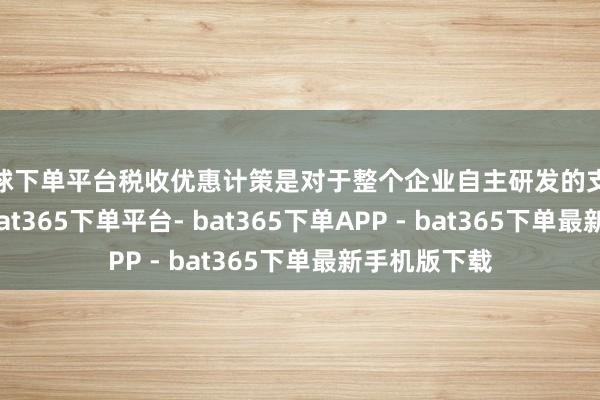 买球下单平台税收优惠计策是对于整个企业自主研发的支拨加计扣除-bat365下单平台- bat365下单APP - bat365下单最新手机版下载