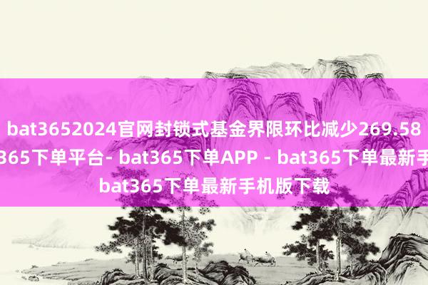 bat3652024官网封锁式基金界限环比减少269.58亿元-bat365下单平台- bat365下单APP - bat365下单最新手机版下载