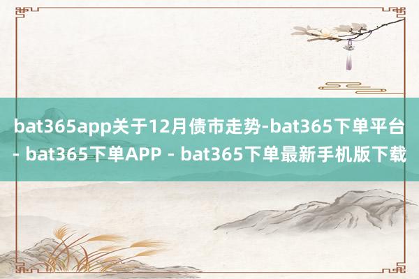 bat365app 关于12月债市走势-bat365下单平台- bat365下单APP - bat365下单最新手机版下载