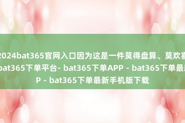 2024bat365官网入口因为这是一件莫得盘算、莫欢喜意象的事情-bat365下单平台- bat365下单APP - bat365下单最新手机版下载
